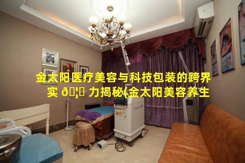 金太阳医疗美容与科技包装的跨界实 🦟 力揭秘(金太阳美容养生spa会所怎么样)